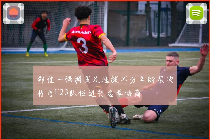 邵佳一强调国足选拔不分年龄层次将与U23队伍进行名单协商