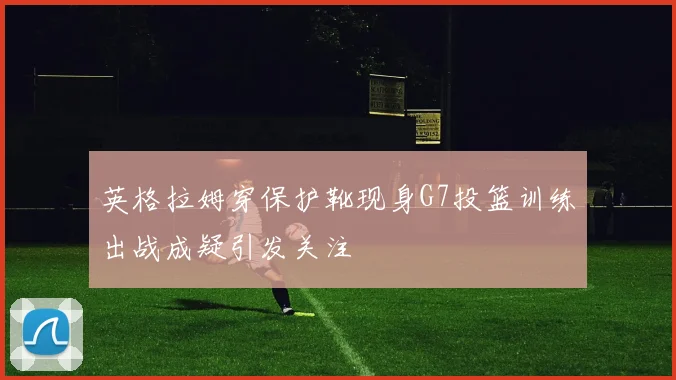 英格拉姆穿保护靴现身G7投篮训练出战成疑引发关注