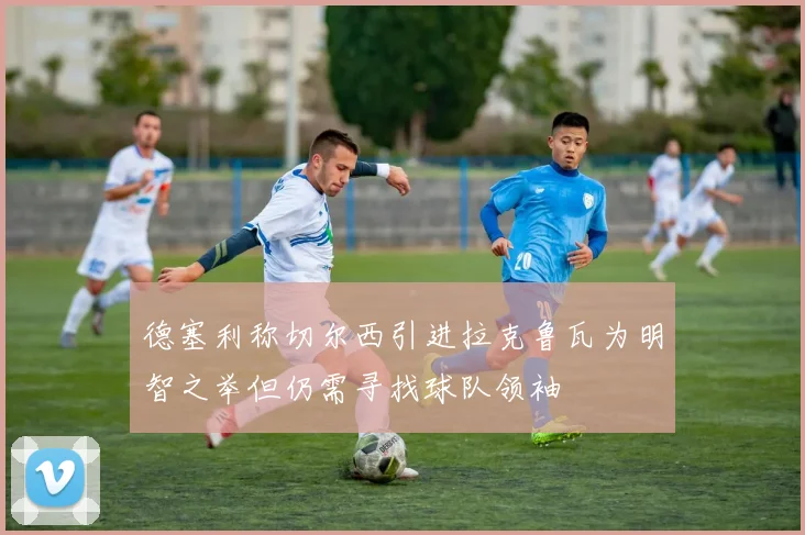 德塞利称切尔西引进拉克鲁瓦为明智之举但仍需寻找球队领袖