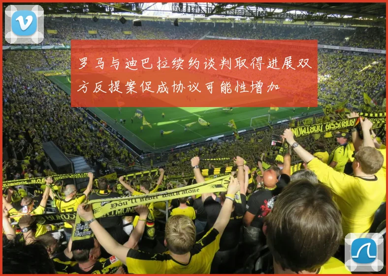 罗马与迪巴拉续约谈判取得进展双方反提案促成协议可能性增加