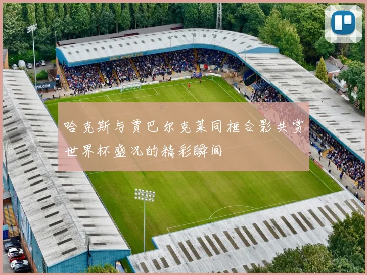 哈克斯与贾巴尔克莱同框合影共赏世界杯盛况的精彩瞬间