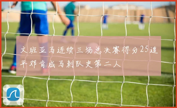 文班亚马连续三场总决赛得分25追平邓肯成马刺队史第二人