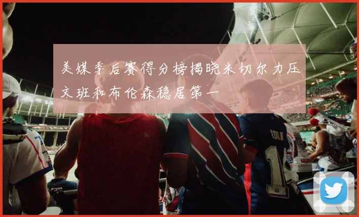 美媒季后赛得分榜揭晓米切尔力压文班和布伦森稳居第一