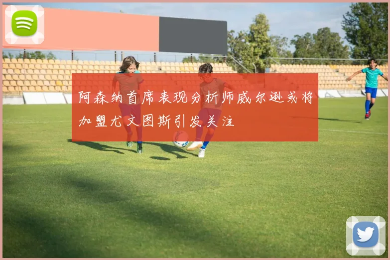 阿森纳首席表现分析师威尔逊或将加盟尤文图斯引发关注