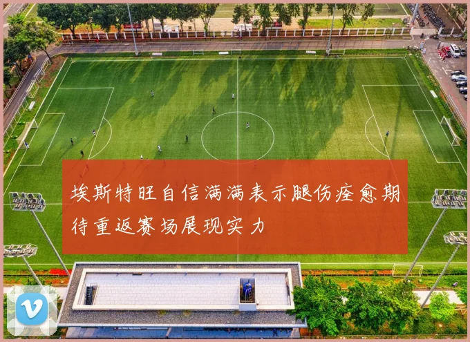 埃斯特旺自信满满表示腿伤痊愈期待重返赛场展现实力
