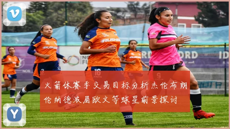 火箭休赛季交易目标分析杰伦布朗伦纳德浓眉欧文等球星前景探讨