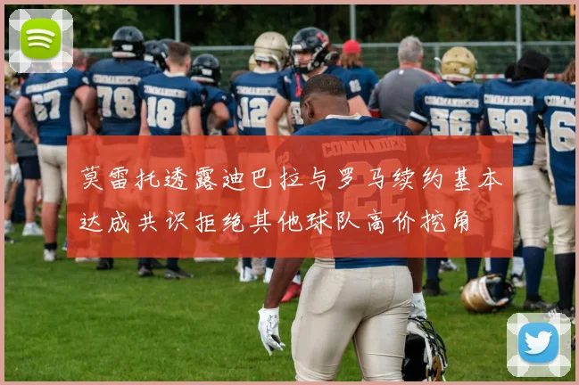 莫雷托透露迪巴拉与罗马续约基本达成共识拒绝其他球队高价挖角