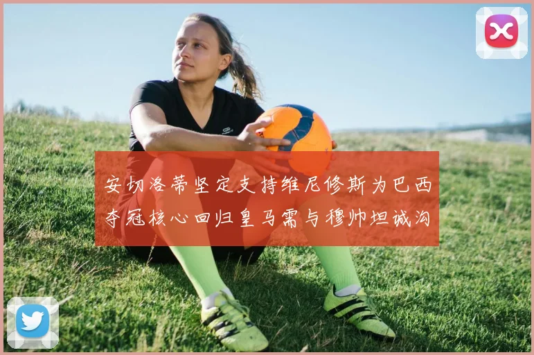 安切洛蒂坚定支持维尼修斯为巴西夺冠核心回归皇马需与穆帅坦诚沟通