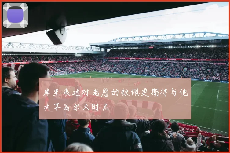 库里表达对老詹的钦佩更期待与他共享高尔夫时光