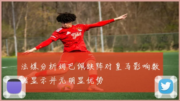 法媒分析姆巴佩缺阵对皇马影响数据显示并无明显优势