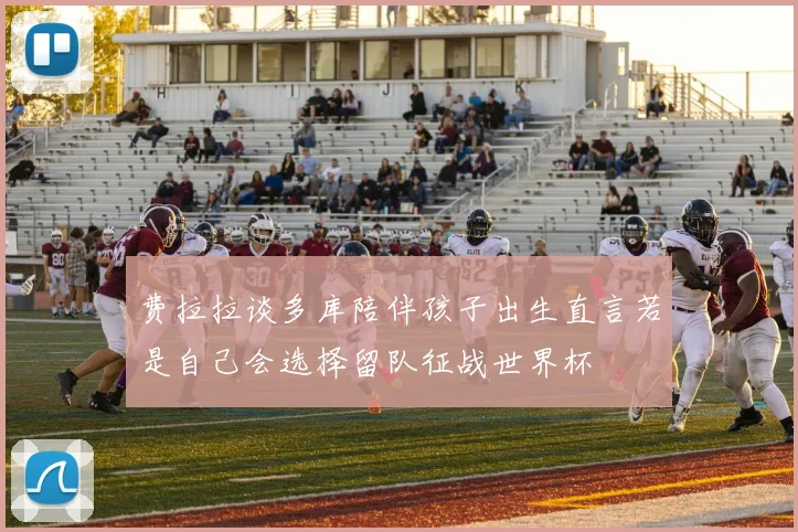 费拉拉谈多库陪伴孩子出生直言若是自己会选择留队征战世界杯