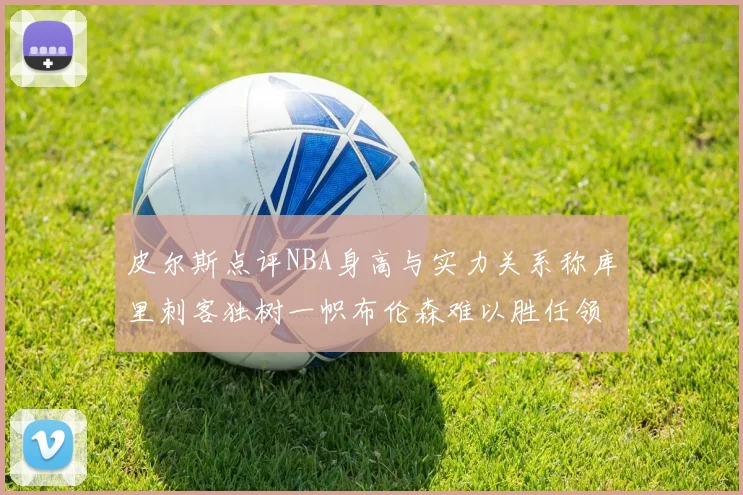 皮尔斯点评NBA身高与实力关系称库里刺客独树一帜布伦森难以胜任领袖角色