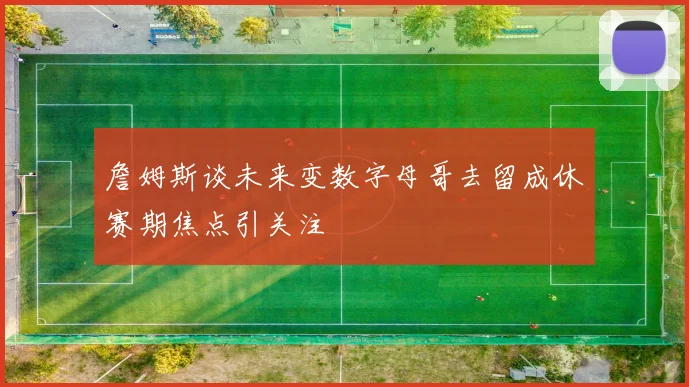 詹姆斯谈未来变数字母哥去留成休赛期焦点引关注