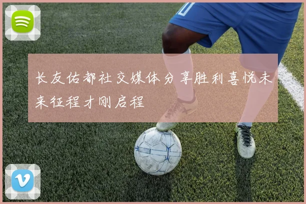 长友佑都社交媒体分享胜利喜悦未来征程才刚启程
