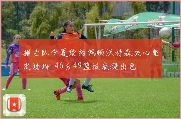 掘金队今夏续约佩顿沃特森决心坚定场均146分49篮板表现出色